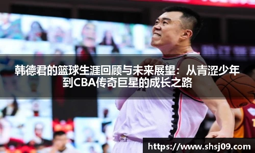 韩德君的篮球生涯回顾与未来展望：从青涩少年到CBA传奇巨星的成长之路